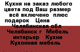 Кухня на заказ любого цвета под Ваш размер, всё включено, плюс подарок › Цена ­ 59 800 - Челябинская обл., Челябинск г. Мебель, интерьер » Кухни. Кухонная мебель   